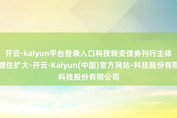 开云·kaiyun平台登录入口科技转变债券刊行主体界限握住扩大-开云·Kaiyun(中国)官方网站-科技股份有限公司