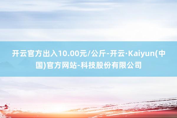 开云官方出入10.00元/公斤-开云·Kaiyun(中国)官方网站-科技股份有限公司