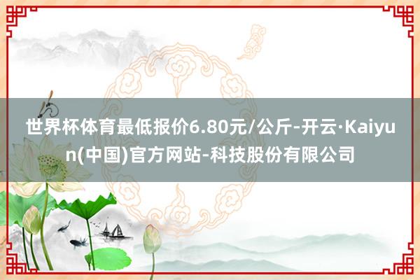 世界杯体育最低报价6.80元/公斤-开云·Kaiyun(中国)官方网站-科技股份有限公司