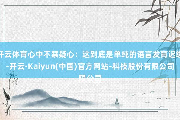 开云体育心中不禁疑心:这到底是单纯的语言发育迟缓-开云·Kaiyun(中国)官方网站-科技股份有限公司