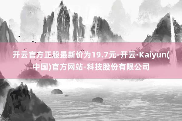 开云官方正股最新价为19.7元-开云·Kaiyun(中国)官方网站-科技股份有限公司