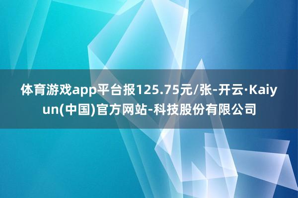 体育游戏app平台报125.75元/张-开云·Kaiyun(中国)官方网站-科技股份有限公司