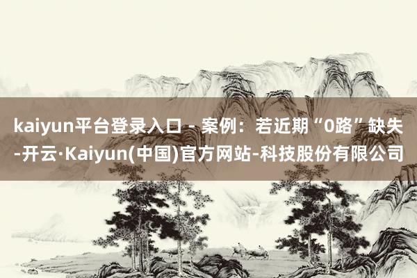 kaiyun平台登录入口 - 案例:若近期“0路”缺失-开云·Kaiyun(中国)官方网站-科技股份有限公司