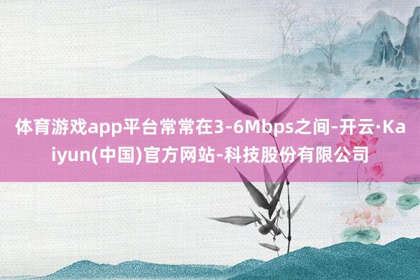 体育游戏app平台常常在3-6Mbps之间-开云·Kaiyun(中国)官方网站-科技股份有限公司