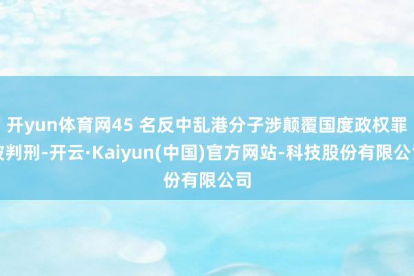 开yun体育网45 名反中乱港分子涉颠覆国度政权罪被判刑-开云·Kaiyun(中国)官方网站-科技股份有限公司