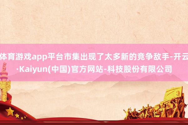 体育游戏app平台市集出现了太多新的竞争敌手-开云·Kaiyun(中国)官方网站-科技股份有限公司