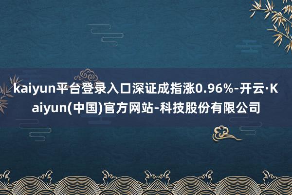 kaiyun平台登录入口深证成指涨0.96%-开云·Kaiyun(中国)官方网站-科技股份有限公司