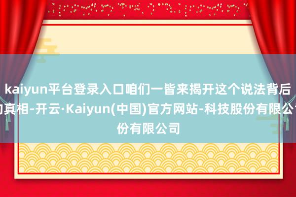 kaiyun平台登录入口咱们一皆来揭开这个说法背后的真相-开云·Kaiyun(中国)官方网站-科技股份有限公司