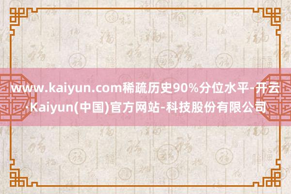 www.kaiyun.com稀疏历史90%分位水平-开云·Kaiyun(中国)官方网站-科技股份有限公司
