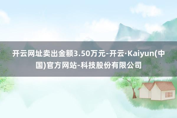 开云网址卖出金额3.50万元-开云·Kaiyun(中国)官方网站-科技股份有限公司