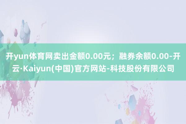 开yun体育网卖出金额0.00元；融券余额0.00-开云·Kaiyun(中国)官方网站-科技股份有限公司