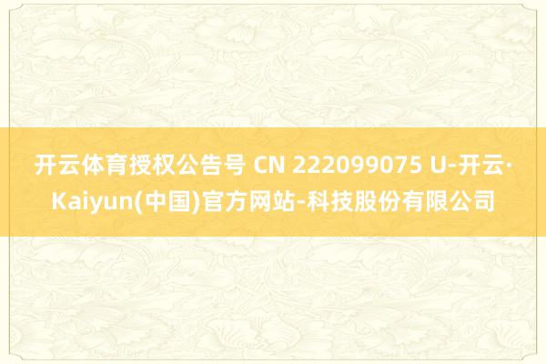 开云体育授权公告号 CN 222099075 U-开云·Kaiyun(中国)官方网站-科技股份有限公司