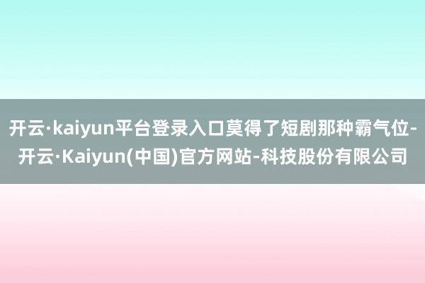 开云·kaiyun平台登录入口莫得了短剧那种霸气位-开云·Kaiyun(中国)官方网站-科技股份有限公司