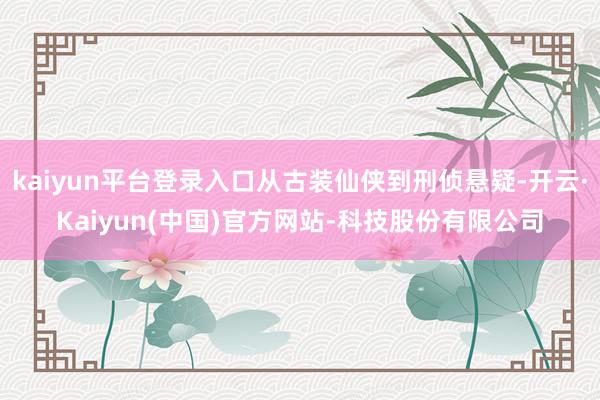 kaiyun平台登录入口从古装仙侠到刑侦悬疑-开云·Kaiyun(中国)官方网站-科技股份有限公司