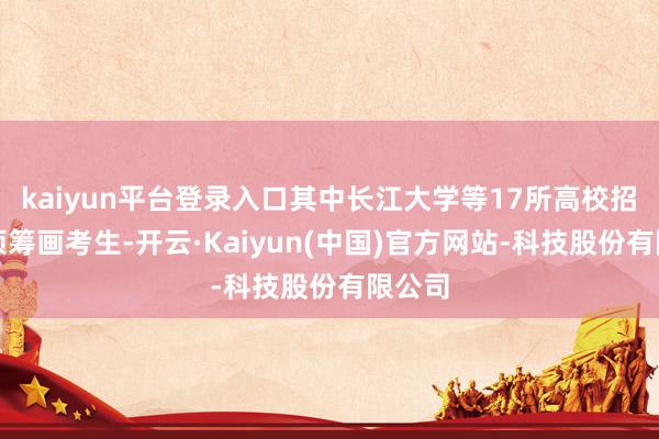 kaiyun平台登录入口其中长江大学等17所高校招收专项筹画考生-开云·Kaiyun(中国)官方网站-科技股份有限公司