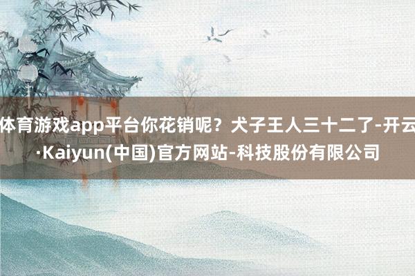 体育游戏app平台你花销呢?犬子王人三十二了-开云·Kaiyun(中国)官方网站-科技股份有限公司
