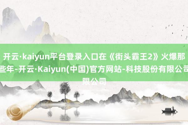 开云·kaiyun平台登录入口在《街头霸王2》火爆那些年-开云·Kaiyun(中国)官方网站-科技股份有限公司