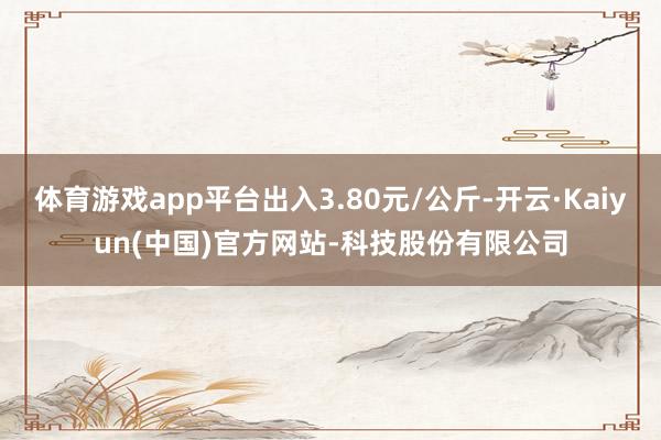 体育游戏app平台出入3.80元/公斤-开云·Kaiyun(中国)官方网站-科技股份有限公司