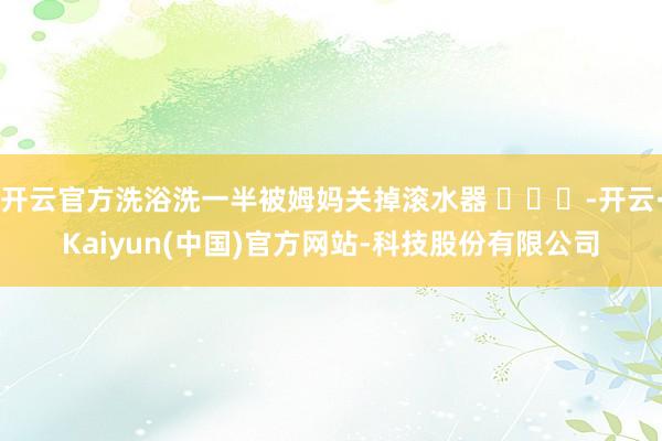 开云官方洗浴洗一半被姆妈关掉滚水器 ​​​-开云·Kaiyun(中国)官方网站-科技股份有限公司