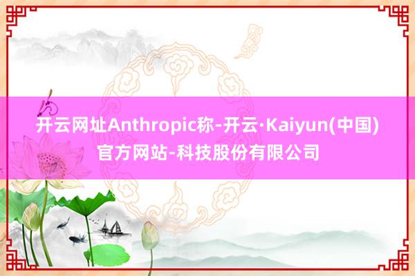 开云网址Anthropic称-开云·Kaiyun(中国)官方网站-科技股份有限公司