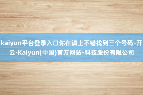 kaiyun平台登录入口你在镇上不错找到三个号码-开云·Kaiyun(中国)官方网站-科技股份有限公司