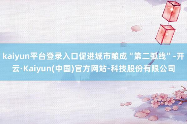 kaiyun平台登录入口促进城市酿成“第二弧线”-开云·Kaiyun(中国)官方网站-科技股份有限公司