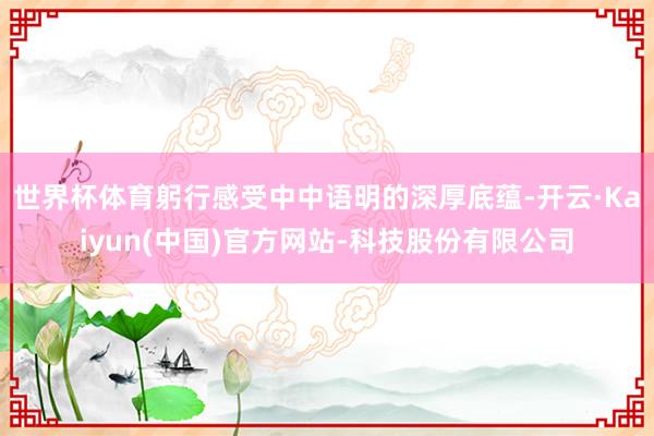 世界杯体育躬行感受中中语明的深厚底蕴-开云·Kaiyun(中国)官方网站-科技股份有限公司
