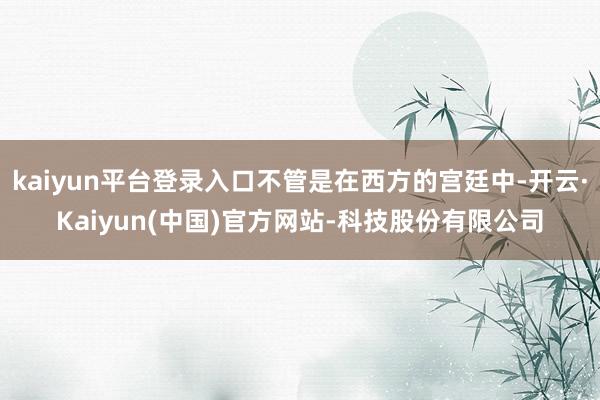 kaiyun平台登录入口不管是在西方的宫廷中-开云·Kaiyun(中国)官方网站-科技股份有限公司