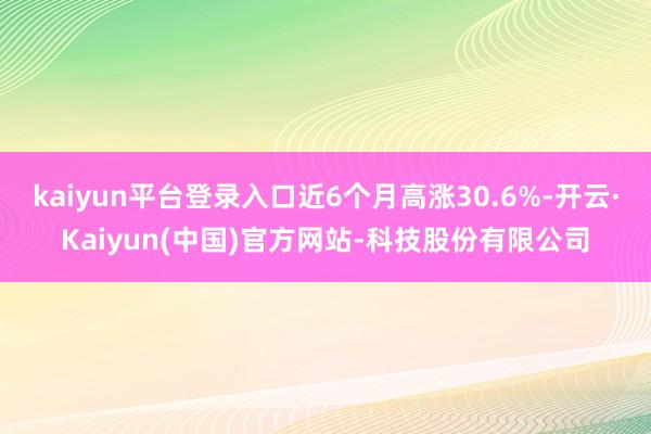 kaiyun平台登录入口近6个月高涨30.6%-开云·Kaiyun(中国)官方网站-科技股份有限公司