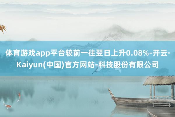 体育游戏app平台较前一往翌日上升0.08%-开云·Kaiyun(中国)官方网站-科技股份有限公司