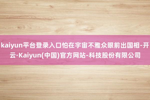 kaiyun平台登录入口怕在宇宙不雅众眼前出国相-开云·Kaiyun(中国)官方网站-科技股份有限公司
