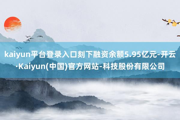 kaiyun平台登录入口刻下融资余额5.95亿元-开云·Kaiyun(中国)官方网站-科技股份有限公司