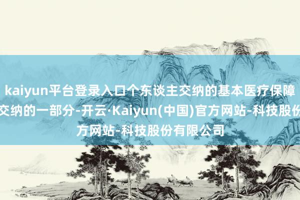 kaiyun平台登录入口个东谈主交纳的基本医疗保障费和单元交纳的一部分-开云·Kaiyun(中国)官方网站-科技股份有限公司