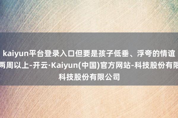 kaiyun平台登录入口但要是孩子低垂、浮夸的情谊抓续两周以上-开云·Kaiyun(中国)官方网站-科技股份有限公司