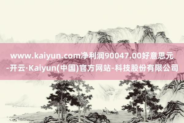 www.kaiyun.com净利润90047.00好意思元-开云·Kaiyun(中国)官方网站-科技股份有限公司