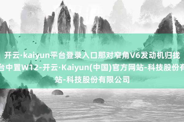 开云·kaiyun平台登录入口那对窄角V6发动机归拢成了一台中置W12-开云·Kaiyun(中国)官方网站-科技股份有限公司