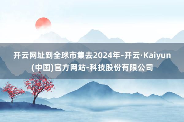 开云网址到全球市集去 2024年-开云·Kaiyun(中国)官方网站-科技股份有限公司