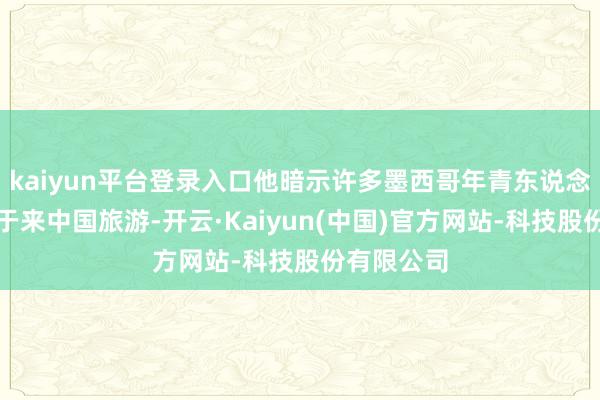 kaiyun平台登录入口他暗示许多墨西哥年青东说念主齐热衷于来中国旅游-开云·Kaiyun(中国)官方网站-科技股份有限公司