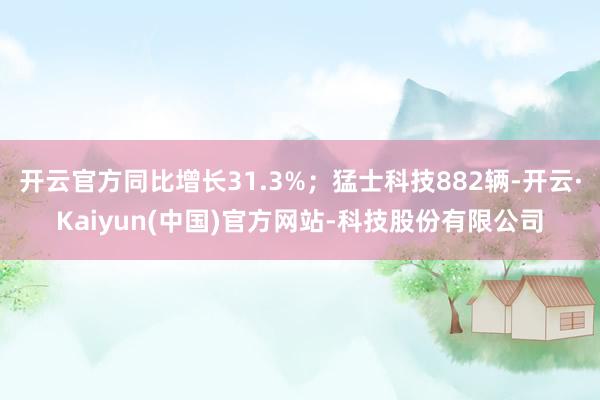 开云官方同比增长31.3%;猛士科技882辆-开云·Kaiyun(中国)官方网站-科技股份有限公司