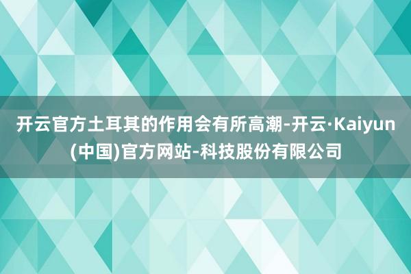 开云官方土耳其的作用会有所高潮-开云·Kaiyun(中国)官方网站-科技股份有限公司