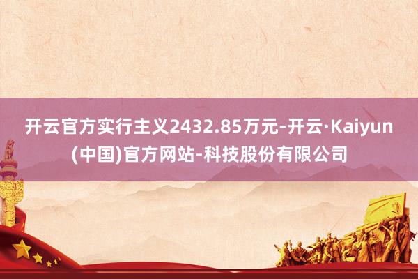 开云官方实行主义2432.85万元-开云·Kaiyun(中国)官方网站-科技股份有限公司