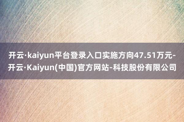 开云·kaiyun平台登录入口实施方向47.51万元-开云·Kaiyun(中国)官方网站-科技股份有限公司