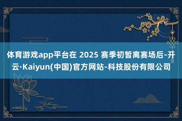 体育游戏app平台在 2025 赛季初暂离赛场后-开云·Kaiyun(中国)官方网站-科技股份有限公司