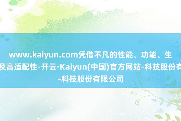 www.kaiyun.com凭借不凡的性能、功能、生动性以及高适配性-开云·Kaiyun(中国)官方网站-科技股份有限公司