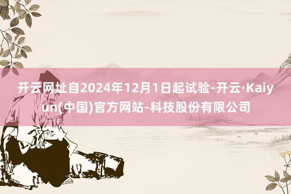 开云网址自2024年12月1日起试验-开云·Kaiyun(中国)官方网站-科技股份有限公司