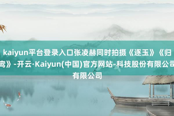 kaiyun平台登录入口张凌赫同时拍摄《逐玉》《归鸾》-开云·Kaiyun(中国)官方网站-科技股份有限公司