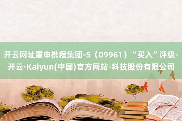 开云网址重申携程集团-S(09961)“买入”评级-开云·Kaiyun(中国)官方网站-科技股份有限公司