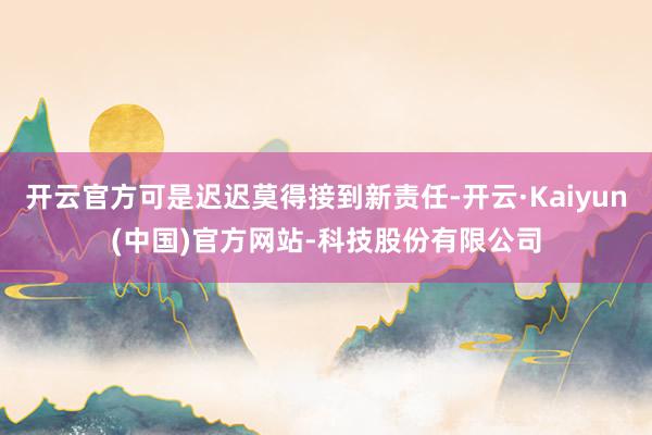 开云官方可是迟迟莫得接到新责任-开云·Kaiyun(中国)官方网站-科技股份有限公司