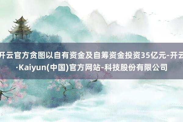 开云官方贪图以自有资金及自筹资金投资35亿元-开云·Kaiyun(中国)官方网站-科技股份有限公司