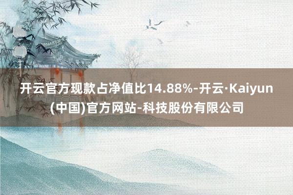 开云官方现款占净值比14.88%-开云·Kaiyun(中国)官方网站-科技股份有限公司